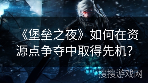 《堡垒之夜》如何在资源点争夺中取得先机？