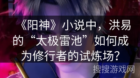 《阳神》小说中，洪易的“太极雷池”如何成为修行者的试炼场？