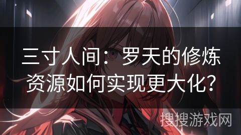 三寸人间：罗天的修炼资源如何实现更大化？