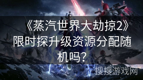 《蒸汽世界大劫掠2》限时探升级资源分配随机吗？