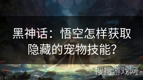 黑神话：悟空怎样获取隐藏的宠物技能？