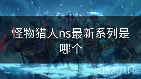怪物猎人ns最新系列是哪个 怪物猎人ns最新系列是哪个