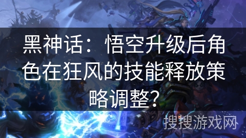 黑神话:悟空升级后角色在狂风的技能释放策略调整? 黑神话:悟空升级后角色在狂风的技能释放策略调整?