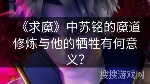 《求魔》中苏铭的魔道修炼与他的牺牲有何意义?