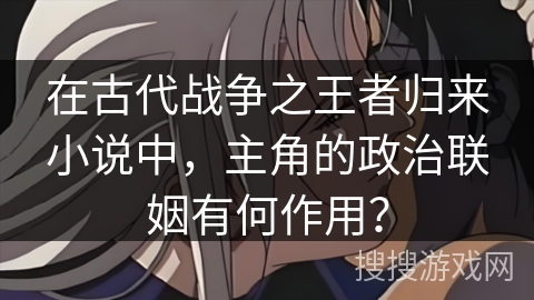 在古代战争之王者归来小说中,主角的政治联姻有何作用?