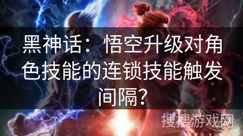 黑神话：悟空升级对角色技能的连锁技能触发间隔？