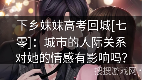 下乡妹妹高考回城[七零]：城市的人际关系对她的情感有影响吗？