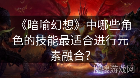 《暗喻幻想》中哪些角色的技能最适合进行元素融合? 《暗喻幻想》中哪些角色的技能最适合进行元素融合?