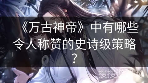 《万古神帝》中有哪些令人称赞的史诗级策略？