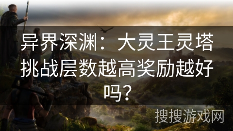 异界深渊:大灵王灵塔挑战层数越高奖励越好吗? 异界深渊:大灵王灵塔挑战层数越高奖励越好吗?