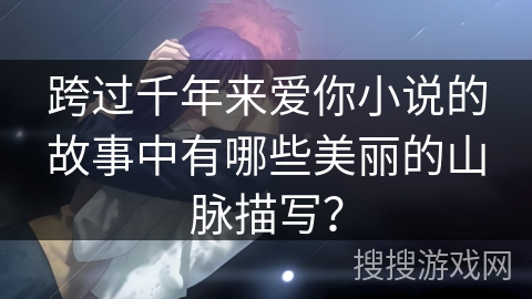 跨过千年来爱你小说的故事中有哪些美丽的山脉描写？