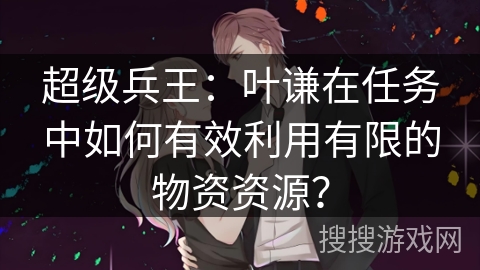 超级兵王：叶谦在任务中如何有效利用有限的物资资源？