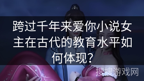 跨过千年来爱你小说女主在古代的教育水平如何体现？