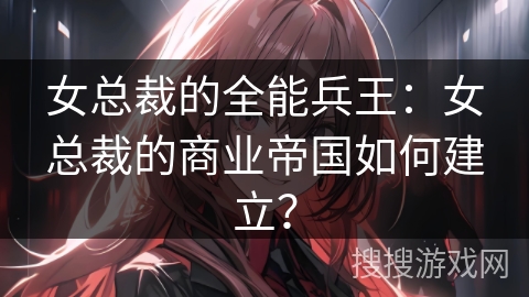 女总裁的全能兵王：女总裁的商业帝国如何建立？