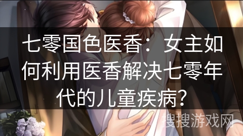 七零国色医香：女主如何利用医香解决七零年代的儿童疾病？