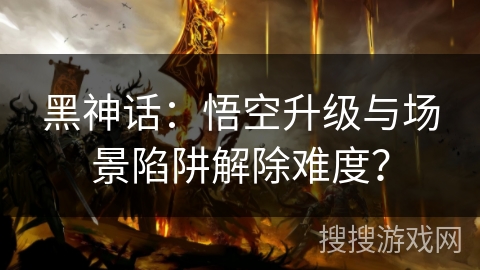 黑神话：悟空升级与场景陷阱解除难度？