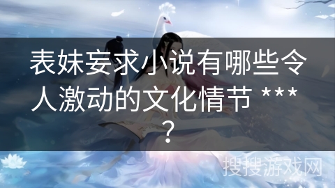 表妹妄求小说有哪些令人激动的文化情节 *** ？