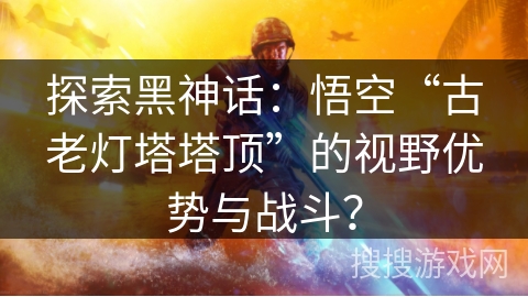 探索黑神话:悟空“古老灯塔塔顶”的视野优势与战斗? 探索黑神话:悟空“古老灯塔塔顶”的视野优势与战斗?