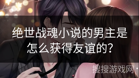 绝世战魂小说的男主是怎么获得友谊的？