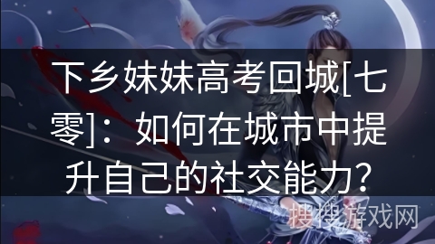 下乡妹妹高考回城[七零]：如何在城市中提升自己的社交能力？