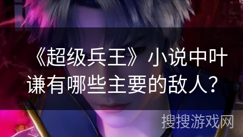 《超级兵王》小说中叶谦有哪些主要的敌人？