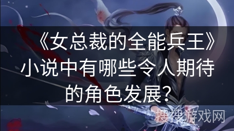 《女总裁的全能兵王》小说中有哪些令人期待的角色发展？