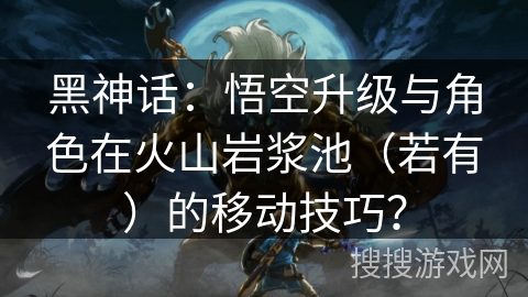 黑神话：悟空升级与角色在火山岩浆池（若有）的移动技巧？