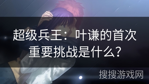 超级兵王：叶谦的首次重要挑战是什么？