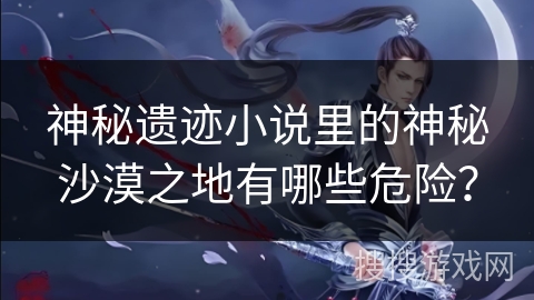 神秘遗迹小说里的神秘沙漠之地有哪些危险? 神秘遗迹小说里的神秘沙漠之地有哪些危险?