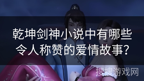 乾坤剑神小说中有哪些令人称赞的爱情故事？