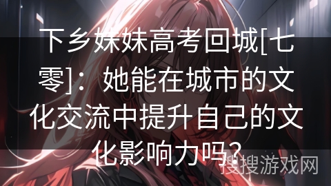 下乡妹妹高考回城[七零]：她能在城市的文化交流中提升自己的文化影响力吗？