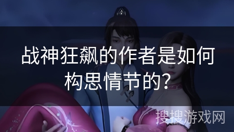 战神狂飙的作者是如何构思情节的? 战神狂飙的作者是如何构思情节的?