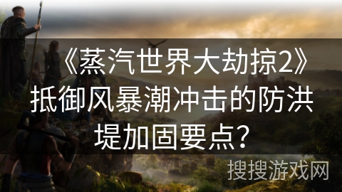 《蒸汽世界大劫掠2》抵御风暴潮冲击的防洪堤加固要点？