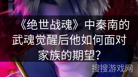 《绝世战魂》中秦南的武魂觉醒后他如何面对家族的期望? 《绝世战魂》中秦南的武魂觉醒后他如何面对家族的期望?