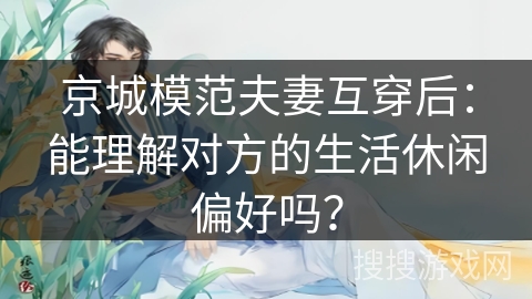 京城模范夫妻互穿后:能理解对方的生活休闲偏好吗? 京城模范夫妻互穿后:能理解对方的生活休闲偏好吗?