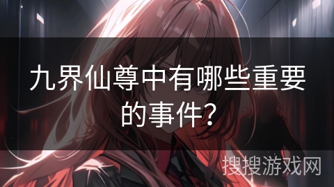 九界仙尊中有哪些重要的事件？