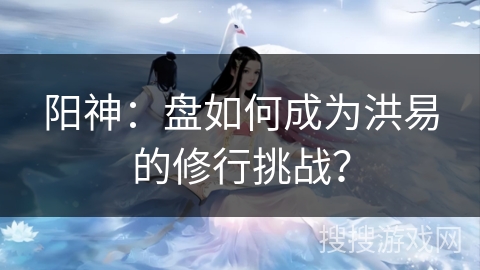 阳神：盘如何成为洪易的修行挑战？