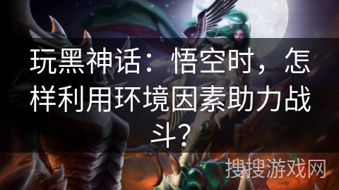 玩黑神话：悟空时，怎样利用环境因素助力战斗？