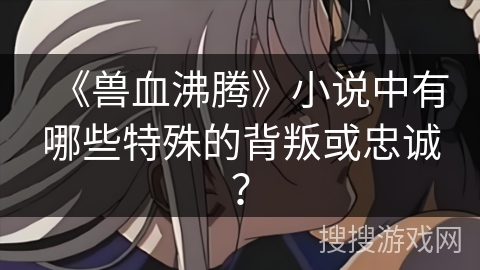 《兽血沸腾》小说中有哪些特殊的背叛或忠诚？
