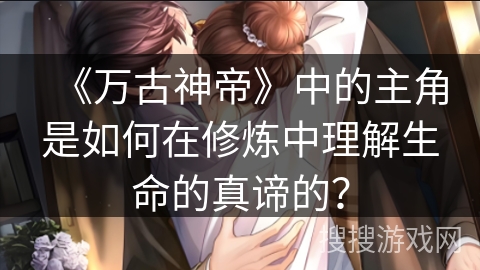 《万古神帝》中的主角是如何在修炼中理解生命的真谛的？