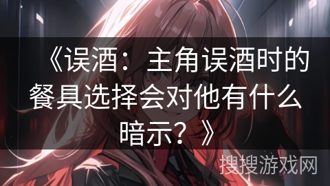 《误酒：主角误酒时的餐具选择会对他有什么暗示？》