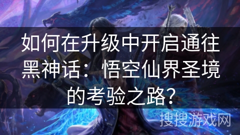 如何在升级中开启通往黑神话：悟空仙界圣境的考验之路？