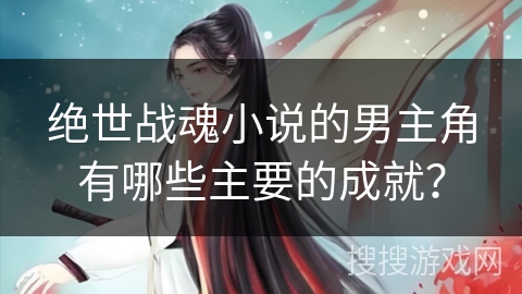 绝世战魂小说的男主角有哪些主要的成就？