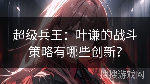 超级兵王：叶谦的战斗策略有哪些创新？