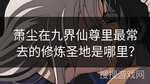 萧尘在九界仙尊里最常去的修炼圣地是哪里？