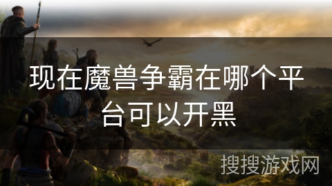 现在魔兽争霸在哪个平台可以开黑 现在魔兽争霸在哪个平台可以开黑