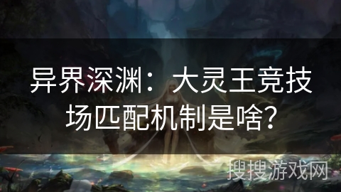 异界深渊：大灵王竞技场匹配机制是啥？