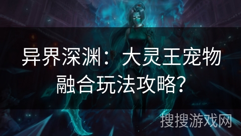异界深渊：大灵王宠物融合玩法攻略？
