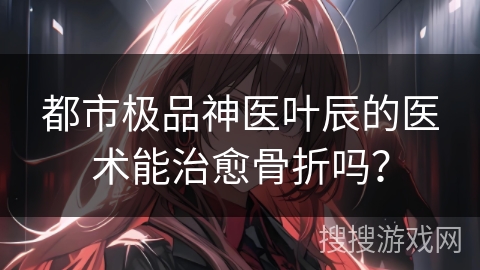 都市极品神医叶辰的医术能治愈骨折吗？