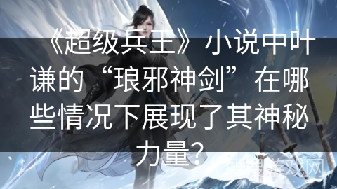 《超级兵王》小说中叶谦的“琅邪神剑”在哪些情况下展现了其神秘力量？